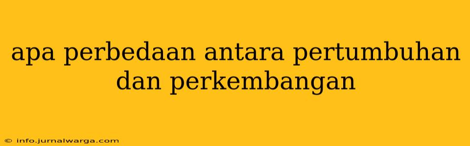 apa perbedaan antara pertumbuhan dan perkembangan