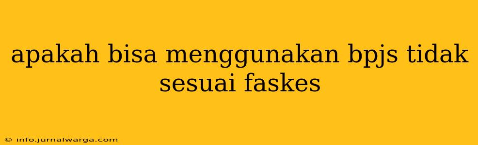 apakah bisa menggunakan bpjs tidak sesuai faskes
