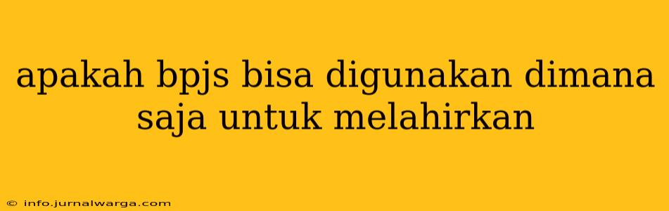 apakah bpjs bisa digunakan dimana saja untuk melahirkan