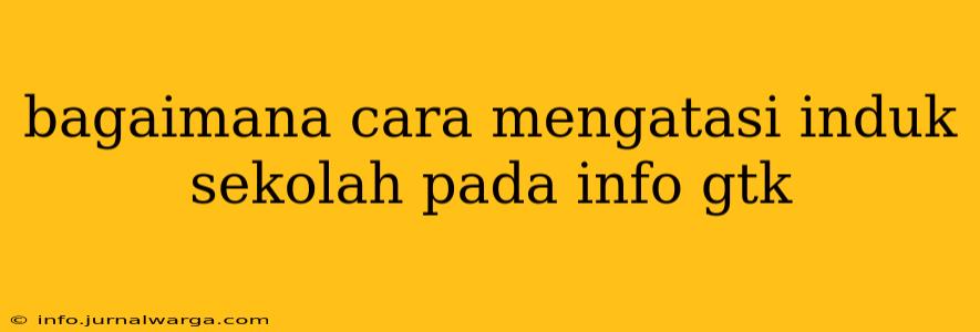 bagaimana cara mengatasi induk sekolah pada info gtk