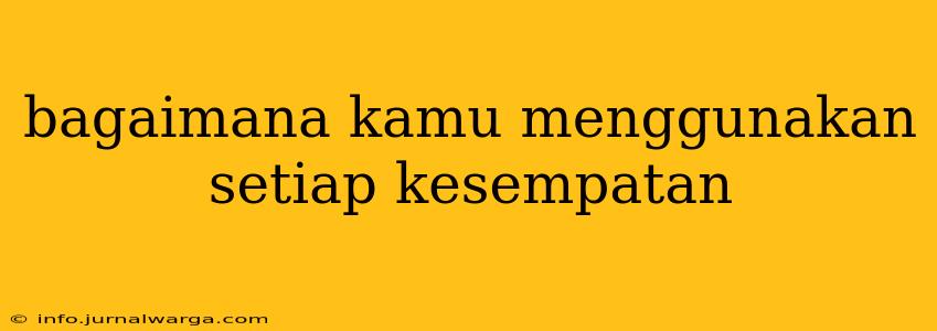 bagaimana kamu menggunakan setiap kesempatan