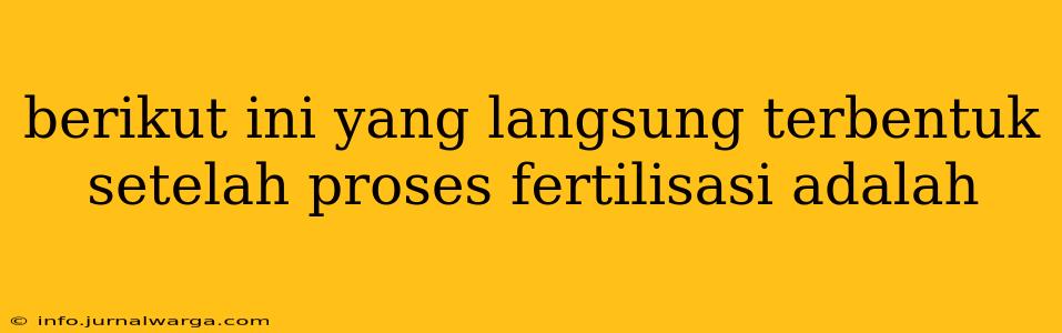 berikut ini yang langsung terbentuk setelah proses fertilisasi adalah