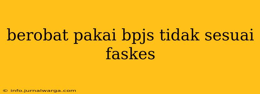 berobat pakai bpjs tidak sesuai faskes