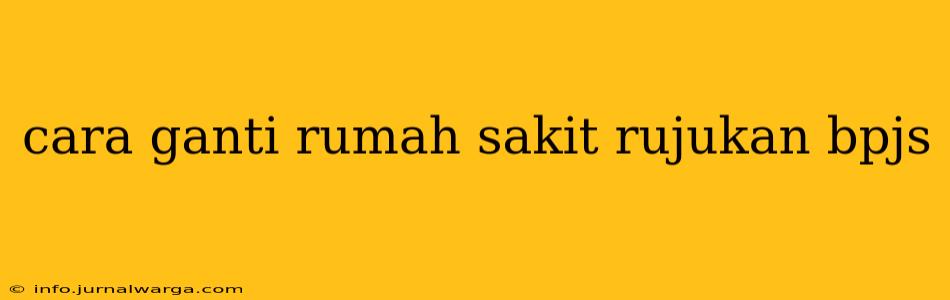 cara ganti rumah sakit rujukan bpjs