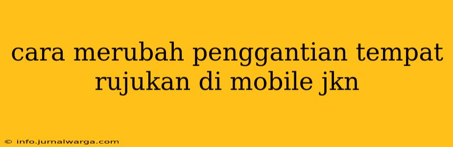 cara merubah penggantian tempat rujukan di mobile jkn