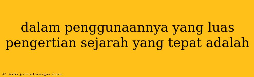 dalam penggunaannya yang luas pengertian sejarah yang tepat adalah