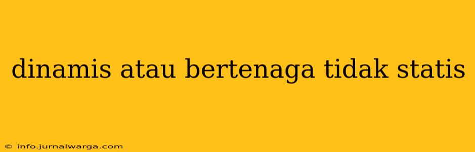 dinamis atau bertenaga tidak statis