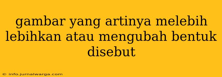 gambar yang artinya melebih lebihkan atau mengubah bentuk disebut