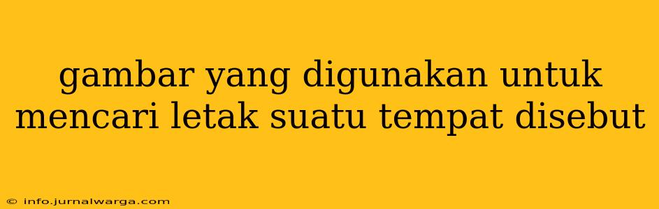 gambar yang digunakan untuk mencari letak suatu tempat disebut