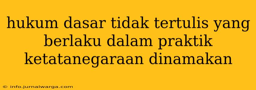 hukum dasar tidak tertulis yang berlaku dalam praktik ketatanegaraan dinamakan