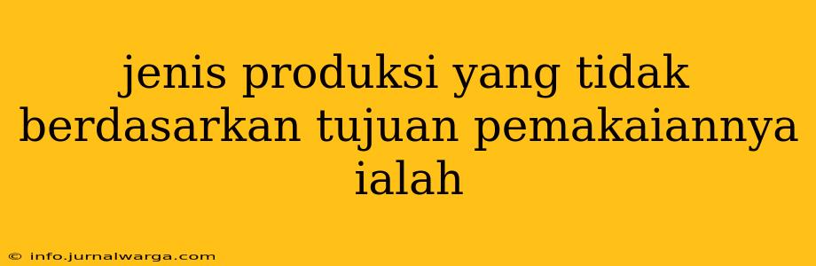 jenis produksi yang tidak berdasarkan tujuan pemakaiannya ialah