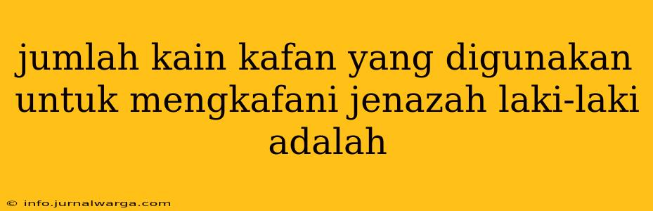jumlah kain kafan yang digunakan untuk mengkafani jenazah laki-laki adalah