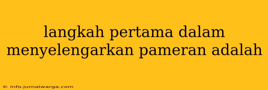 langkah pertama dalam menyelengarkan pameran adalah