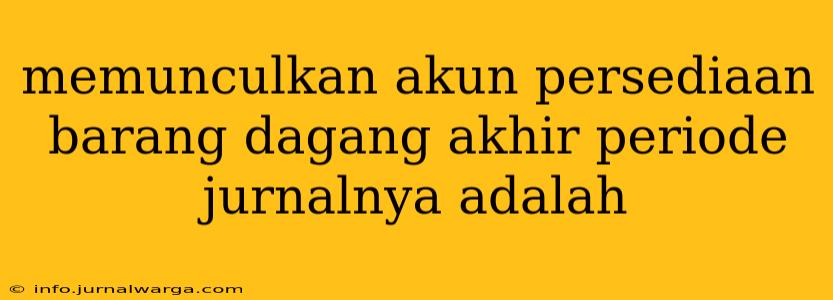 memunculkan akun persediaan barang dagang akhir periode jurnalnya adalah
