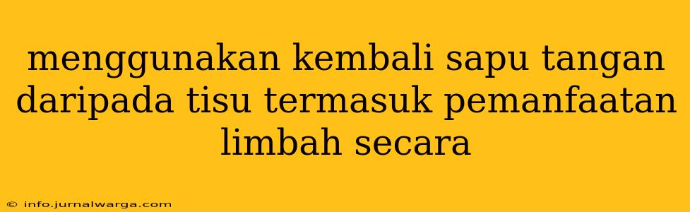 menggunakan kembali sapu tangan daripada tisu termasuk pemanfaatan limbah secara