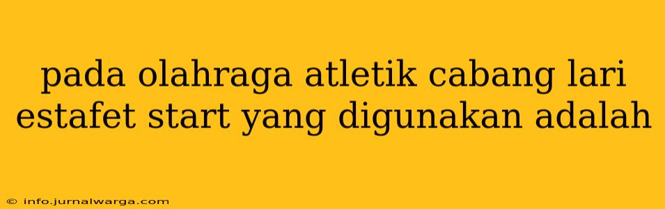 pada olahraga atletik cabang lari estafet start yang digunakan adalah
