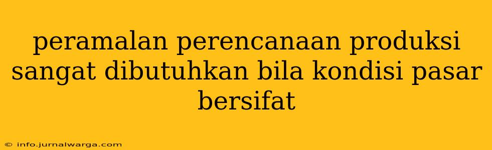 peramalan perencanaan produksi sangat dibutuhkan bila kondisi pasar bersifat