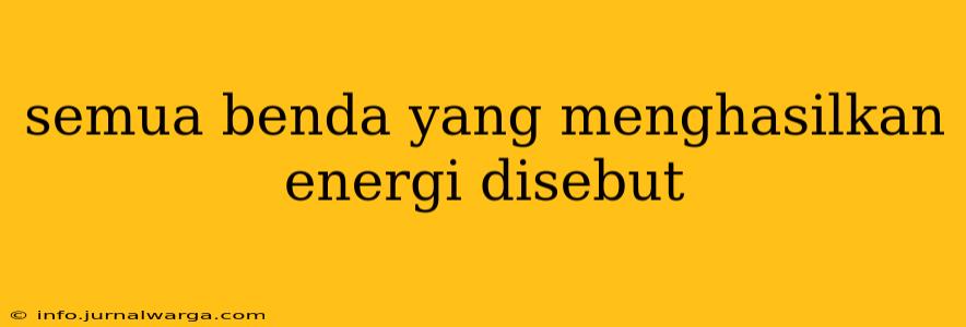 semua benda yang menghasilkan energi disebut