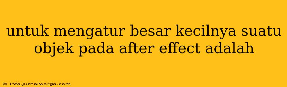 untuk mengatur besar kecilnya suatu objek pada after effect adalah