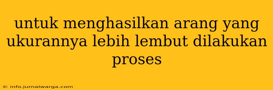 untuk menghasilkan arang yang ukurannya lebih lembut dilakukan proses